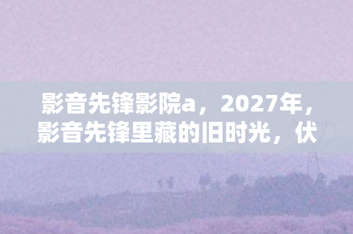 影音先锋影院a,2027年,影音先锋里藏的旧时光,伏笔揭开时我鼻子一酸 影音先锋影院a,2027年,影音先锋里藏的旧时光,伏笔揭开时我鼻子一酸