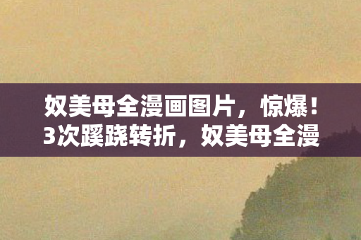 奴美母全漫画图片,惊爆!3次蹊跷转折,奴美母全漫画背后真相让人后背发凉! 奴美母全漫画图片,惊爆!3次蹊跷转折,奴美母全漫画背后真相让人后背发凉!