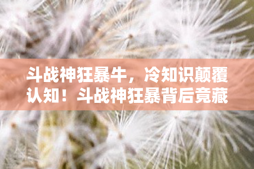 斗战神狂暴牛，冷知识颠覆认知！斗战神狂暴背后竟藏着让玩家目瞪口呆的秘密