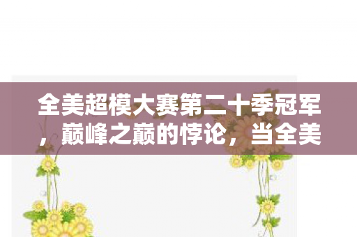全美超模大赛第二十季冠军,巅峰之巅的悖论,当全美超模第二十季的皇冠,坠入凡人灵魂的深渊 全美超模大赛第二十季冠军,巅峰之巅的悖论,当全美超模第二十季的皇冠,坠入凡人灵魂的深渊