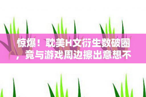 惊爆!耽美H文衍生数破圈,竟与游戏周边擦出意想不到火花! 惊爆!耽美H文衍生数破圈,竟与游戏周边擦出意想不到火花!