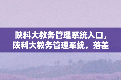陕科大教务管理系统入口,陕科大教务管理系统,落差如深渊,真相太扎心,笑着笑着就哭了! 陕科大教务管理系统入口,陕科大教务管理系统,落差如深渊,真相太扎心,笑着笑着就哭了!