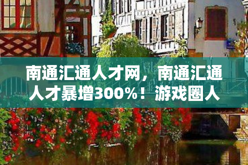 南通汇通人才网,南通汇通人才暴增300%!游戏圈人才迁徙暗藏暴利密码,这波红利你接得住吗? 南通汇通人才网,南通汇通人才暴增300%!游戏圈人才迁徙暗藏暴利密码,这波红利你接得住吗?
