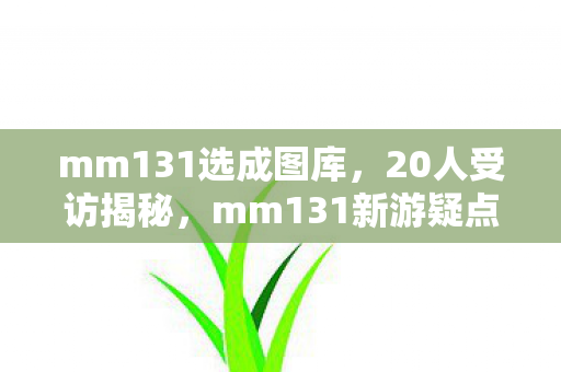 mm131选成图库，20人受访揭秘，mm131新游疑点重重，玩家集体绷不住笑场？