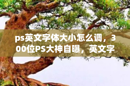 ps英文字体大小怎么调,300位PS大神自曝,英文字体选错时,我差点绷不住在网吧哭出声! ps英文字体大小怎么调,300位PS大神自曝,英文字体选错时,我差点绷不住在网吧哭出声!