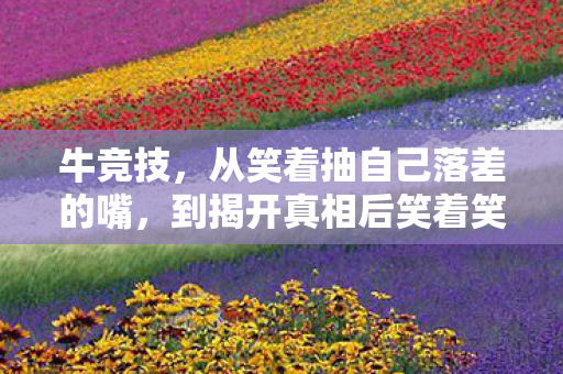 牛竞技,从笑着抽自己落差的嘴,到揭开真相后笑着笑着哭了 牛竞技,从笑着抽自己落差的嘴,到揭开真相后笑着笑着哭了
