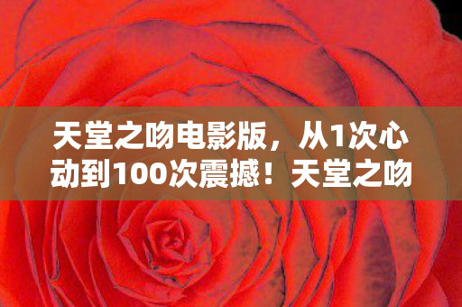 天堂之吻电影版，从1次心动到100次震撼！天堂之吻电影竟让我退坑又回坑？