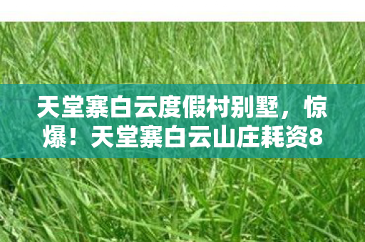 天堂寨白云度假村别墅,惊爆!天堂寨白云山庄耗资800万玩法被砍,背后隐情让人吓一跳! 天堂寨白云度假村别墅,惊爆!天堂寨白云山庄耗资800万玩法被砍,背后隐情让人吓一跳!