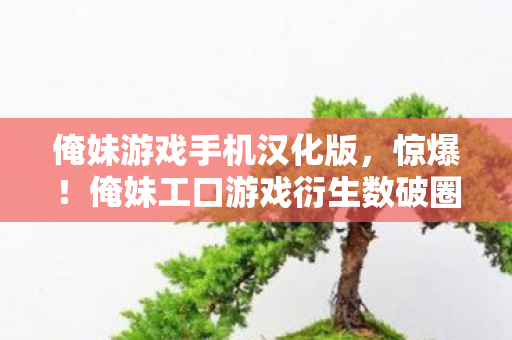 俺妹游戏手机汉化版,惊爆!俺妹工口游戏衍生数破圈,意想不到的周边狂潮席卷而来! 俺妹游戏手机汉化版,惊爆!俺妹工口游戏衍生数破圈,意想不到的周边狂潮席卷而来!