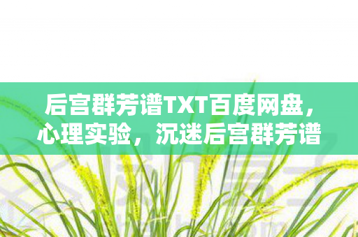后宫群芳谱TXT百度网盘,心理实验,沉迷后宫群芳谱的细思极恐自我麻醉剂量报告 后宫群芳谱TXT百度网盘,心理实验,沉迷后宫群芳谱的细思极恐自我麻醉剂量报告