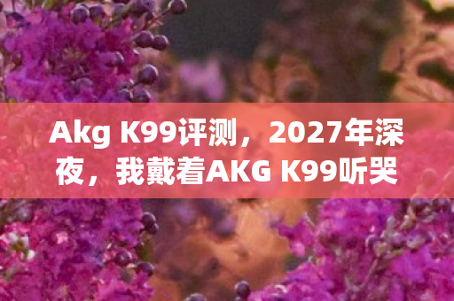 Akg K99评测,2027年深夜,我戴着AKG K99听哭3次,这破耳机凭什么让我戒掉所有新旗舰? Akg K99评测,2027年深夜,我戴着AKG K99听哭3次,这破耳机凭什么让我戒掉所有新旗舰?