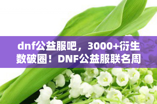dnf公益服吧,3000+衍生数破圈!DNF公益服联名周边让我穷到吃土却爽到飞起! dnf公益服吧,3000+衍生数破圈!DNF公益服联名周边让我穷到吃土却爽到飞起!