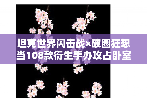 坦克世界闪击战×破圈狂想当108款衍生手办攻占卧室，我的冰箱在2027年饿哭了！