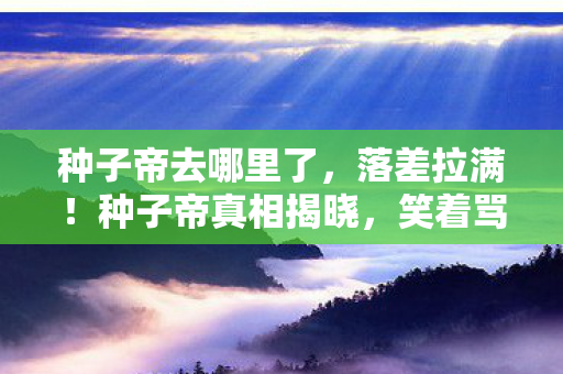 种子帝去哪里了,落差拉满!种子帝真相揭晓,笑着骂完,最后竟笑着笑着哭了 种子帝去哪里了,落差拉满!种子帝真相揭晓,笑着骂完,最后竟笑着笑着哭了