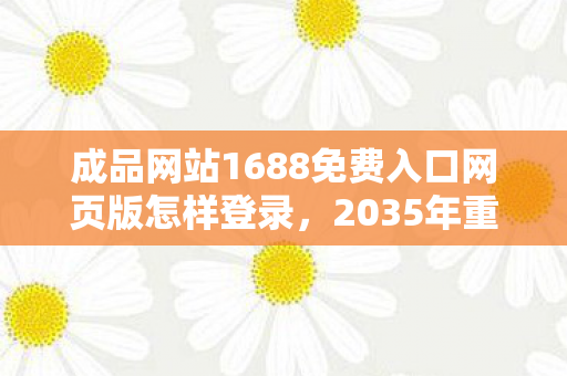 成品网站1688免费入口网页版怎样登录，2035年重探天堂资源，十年沉浮，隐藏的真相竟如此震撼！