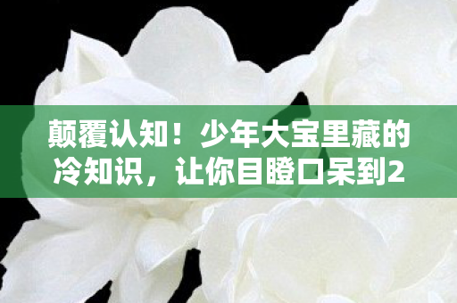 颠覆认知!少年大宝里藏的冷知识,让你目瞪口呆到2028年! 颠覆认知!少年大宝里藏的冷知识,让你目瞪口呆到2028年!