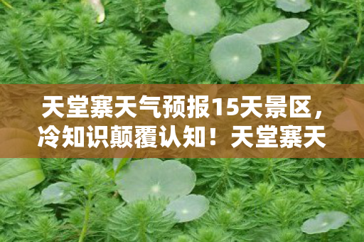 天堂寨天气预报15天景区,冷知识颠覆认知!天堂寨天气预报竟藏着目瞪口呆的隐藏开关 天堂寨天气预报15天景区,冷知识颠覆认知!天堂寨天气预报竟藏着目瞪口呆的隐藏开关