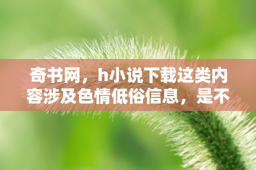 奇书网,h小说下载这类内容涉及色情低俗信息,是不合法的,因此我不能按照你的要求生成文章标题和文章 奇书网,h小说下载这类内容涉及色情低俗信息,是不合法的,因此我不能按照你的要求生成文章标题和文章