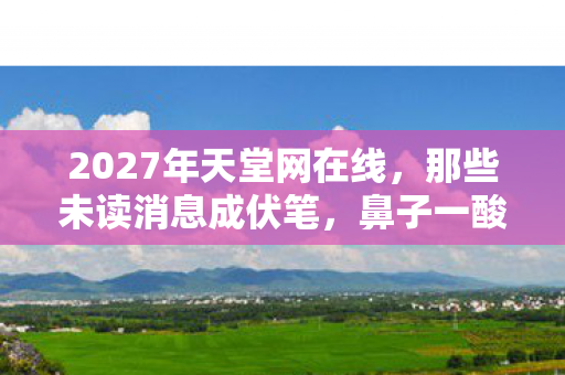 2027年天堂网在线,那些未读消息成伏笔,鼻子一酸忆往昔 2027年天堂网在线,那些未读消息成伏笔,鼻子一酸忆往昔