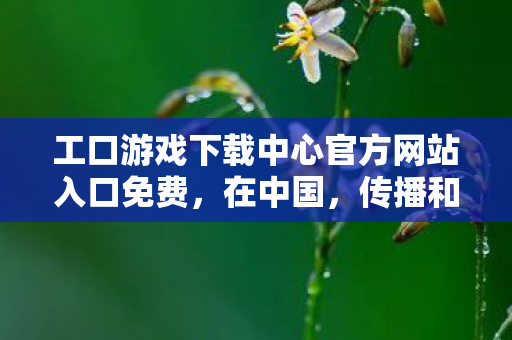 工口游戏下载中心官方网站入口免费，在中国，传播和下载包含色情低俗内容的工口游戏是严重违反法律法规和社会公序良俗的行为，因此我不能按照你的要求提供相关内容