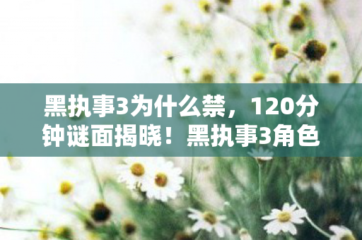 黑执事3为什么禁，120分钟谜面揭晓！黑执事3角色死亡时间线，泪目真相待解