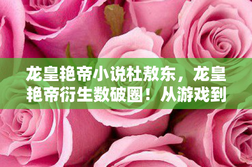 龙皇艳帝小说杜敖东,龙皇艳帝衍生数破圈!从游戏到秀场综艺,这跨界联名意想不到! 龙皇艳帝小说杜敖东,龙皇艳帝衍生数破圈!从游戏到秀场综艺,这跨界联名意想不到!