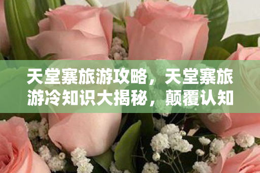 天堂寨旅游攻略,天堂寨旅游冷知识大揭秘,颠覆认知的真相,让你目瞪口呆! 天堂寨旅游攻略,天堂寨旅游冷知识大揭秘,颠覆认知的真相,让你目瞪口呆!