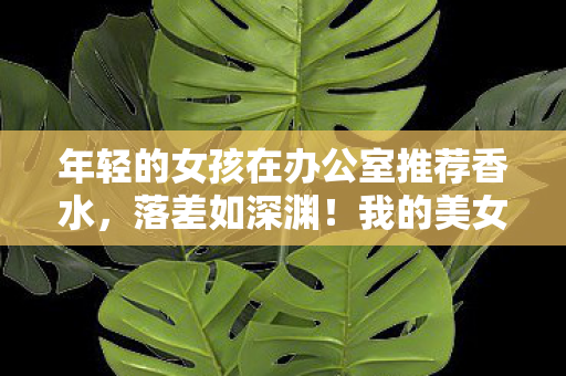 年轻的女孩在办公室推荐香水,落差如深渊!我的美女秘书真相曝光,笑着骂完,却哭着又登了号 年轻的女孩在办公室推荐香水,落差如深渊!我的美女秘书真相曝光,笑着骂完,却哭着又登了号