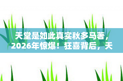 天堂是如此真实秋多马著,2026年惊爆!狂喜背后,天堂的真相竟藏着这般惊悚悬念…… 天堂是如此真实秋多马著,2026年惊爆!狂喜背后,天堂的真相竟藏着这般惊悚悬念……