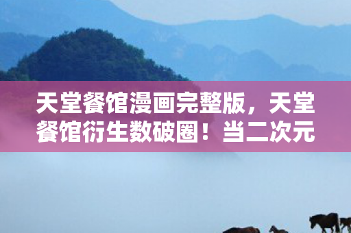 天堂餐馆漫画完整版，天堂餐馆衍生数破圈！当二次元狂想撞上三次元冰箱的意想不到