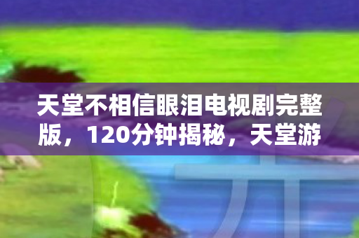 天堂不相信眼泪电视剧完整版,120分钟揭秘,天堂游戏兴衰谜局,泪目见证时代终章 天堂不相信眼泪电视剧完整版,120分钟揭秘,天堂游戏兴衰谜局,泪目见证时代终章