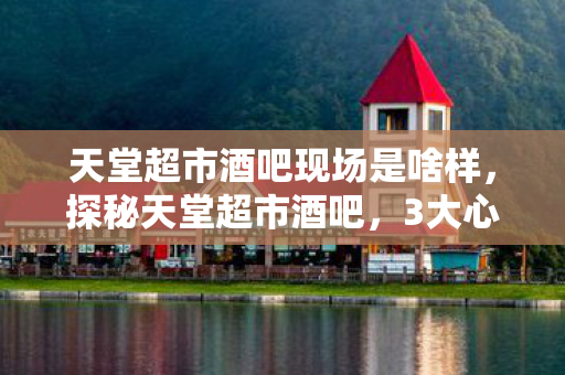 天堂超市酒吧现场是啥样,探秘天堂超市酒吧,3大心得+避坑指南,解锁夜生活新体验! 天堂超市酒吧现场是啥样,探秘天堂超市酒吧,3大心得+避坑指南,解锁夜生活新体验!