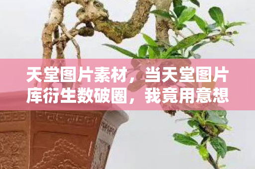 天堂图片素材,当天堂图片库衍生数破圈,我竟用意想不到的方式住进二次元! 天堂图片素材,当天堂图片库衍生数破圈,我竟用意想不到的方式住进二次元!