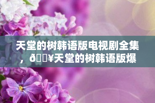 天堂的树韩语版电视剧全集,🔥天堂的树韩语版爆火!99%人听哭的隐藏结局,你敢看吗? 天堂的树韩语版电视剧全集,🔥天堂的树韩语版爆火!99%人听哭的隐藏结局,你敢看吗?
