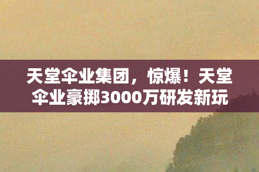 天堂伞业集团,惊爆!天堂伞业豪掷3000万研发新玩法,隐情曝光让人吓一跳! 天堂伞业集团,惊爆!天堂伞业豪掷3000万研发新玩法,隐情曝光让人吓一跳!