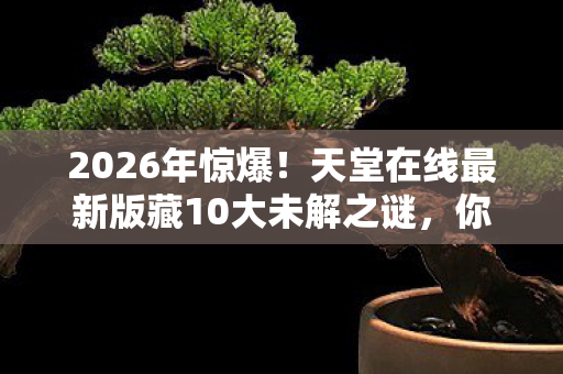 2026年惊爆！天堂在线最新版藏10大未解之谜，你敢揭秘吗？