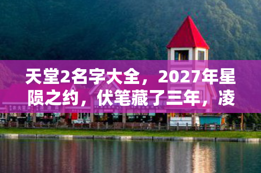 天堂2名字大全，2027年星陨之约，伏笔藏了三年，凌晨三点聊天记录让我鼻子一酸