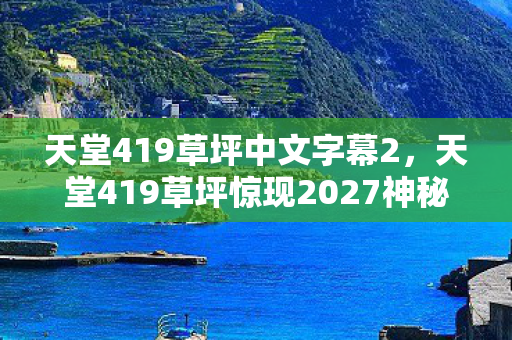 天堂419草坪中文字幕2，天堂419草坪惊现2027神秘消失事件！百万玩家集体破防真相竟是……