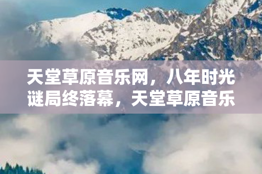天堂草原音乐网,八年时光谜局终落幕,天堂草原音乐网站关服,泪目瞬间谁人知? 天堂草原音乐网,八年时光谜局终落幕,天堂草原音乐网站关服,泪目瞬间谁人知?