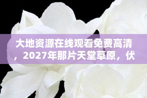 大地资源在线观看免费高清,2027年那片天堂草原,伏笔藏了十年,再见时鼻子一酸 大地资源在线观看免费高清,2027年那片天堂草原,伏笔藏了十年,再见时鼻子一酸