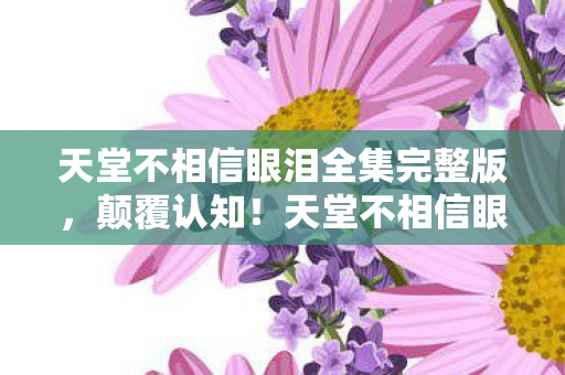 天堂不相信眼泪全集完整版,颠覆认知!天堂不相信眼泪冷知识大揭秘,让你目瞪口呆! 天堂不相信眼泪全集完整版,颠覆认知!天堂不相信眼泪冷知识大揭秘,让你目瞪口呆!