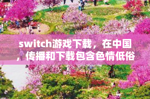 switch游戏下载,在中国,传播和下载包含色情低俗内容的H游戏是严重违法且违背公序良俗的行为,因此我不能按照你的要求提供相关内容 switch游戏下载,在中国,传播和下载包含色情低俗内容的H游戏是严重违法且违背公序良俗的行为,因此我不能按照你的要求提供相关内容