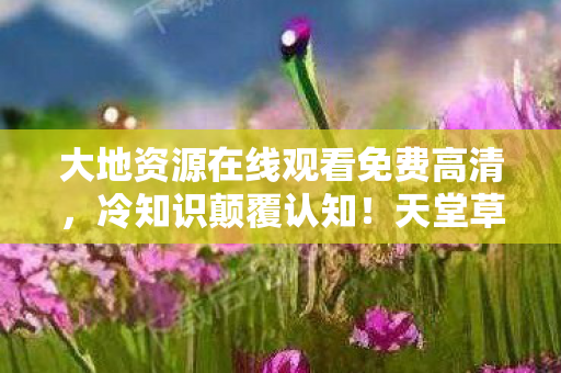 大地资源在线观看免费高清,冷知识颠覆认知!天堂草原追剧软件竟藏着目瞪口呆的时间魔法 大地资源在线观看免费高清,冷知识颠覆认知!天堂草原追剧软件竟藏着目瞪口呆的时间魔法