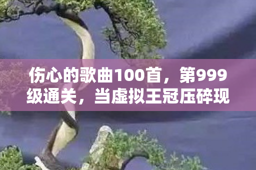 伤心的歌曲100首,第999级通关,当虚拟王冠压碎现实脊梁,我的灵魂在像素废墟里震颤 伤心的歌曲100首,第999级通关,当虚拟王冠压碎现实脊梁,我的灵魂在像素废墟里震颤