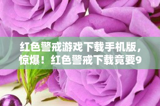 红色警戒游戏下载手机版,惊爆!红色警戒下载竟要999元?背后隐情让你吓一跳! 红色警戒游戏下载手机版,惊爆!红色警戒下载竟要999元?背后隐情让你吓一跳!