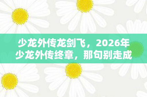 少龙外传龙剑飞,2026年少龙外传终章,那句别走成伏笔,鼻子一酸忆往昔 少龙外传龙剑飞,2026年少龙外传终章,那句别走成伏笔,鼻子一酸忆往昔