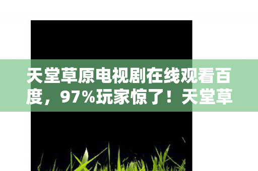 天堂草原电视剧在线观看百度,97%玩家惊了!天堂草原跨平台实测,手机搓屏竟比主机还爽? 天堂草原电视剧在线观看百度,97%玩家惊了!天堂草原跨平台实测,手机搓屏竟比主机还爽?