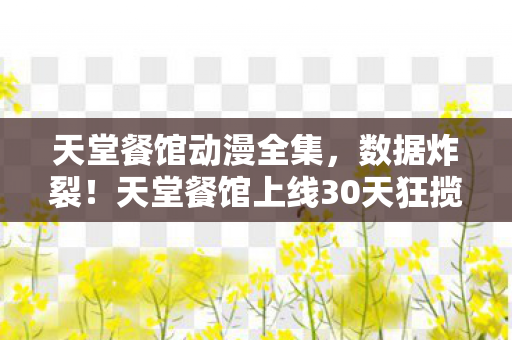 天堂餐馆动漫全集,数据炸裂!天堂餐馆上线30天狂揽5亿,游戏圈久违的感动回来了? 天堂餐馆动漫全集,数据炸裂!天堂餐馆上线30天狂揽5亿,游戏圈久违的感动回来了?