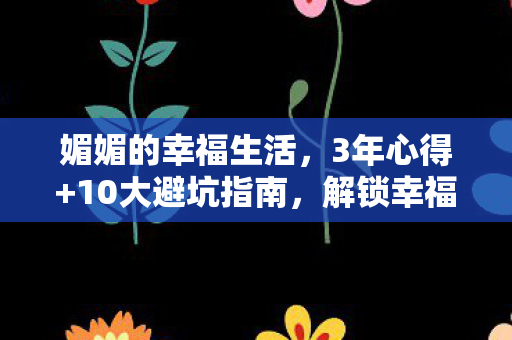 媚媚的幸福生活,3年心得+10大避坑指南,解锁幸福密码! 媚媚的幸福生活,3年心得+10大避坑指南,解锁幸福密码!