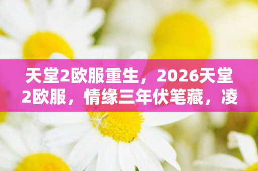 天堂2欧服重生,2026天堂2欧服,情缘三年伏笔藏,凌晨相伴鼻子酸 天堂2欧服重生,2026天堂2欧服,情缘三年伏笔藏,凌晨相伴鼻子酸